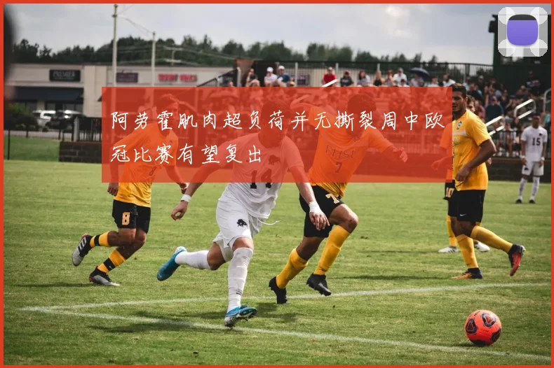 阿劳霍肌肉超负荷并无撕裂周中欧冠比赛有望复出
