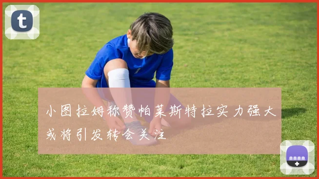小图拉姆称赞帕莱斯特拉实力强大或将引发转会关注