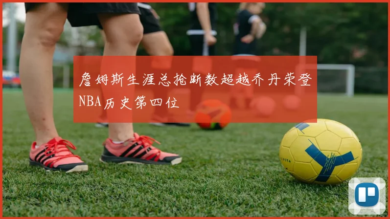 詹姆斯生涯总抢断数超越乔丹荣登NBA历史第四位