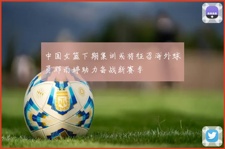 中国女篮下期集训或将征召海外球员邓雨婷助力备战新赛季